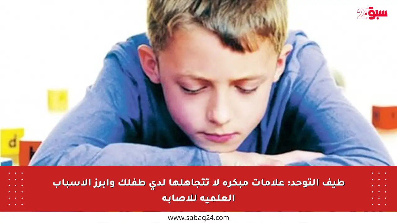 طيف التوحد: علامات مبكرة لا تتجاهلها لدى طفلك وأبرز الأسباب العلمية للإصابة